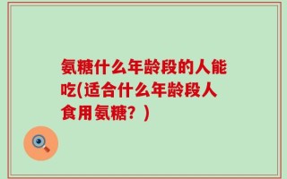 氨糖什么年龄段的人能吃(适合什么年龄段人食用氨糖？)