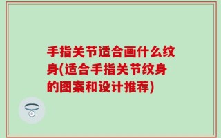 手指关节适合画什么纹身(适合手指关节纹身的图案和设计推荐)