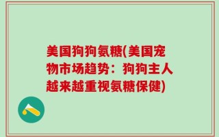 美国狗狗氨糖(美国宠物市场趋势：狗狗主人越来越重视氨糖保健)