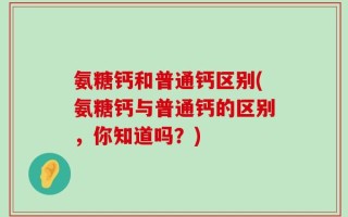 氨糖钙和普通钙区别(氨糖钙与普通钙的区别，你知道吗？)