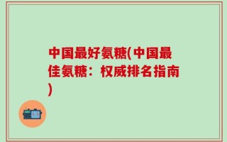 中国最好氨糖(中国最佳氨糖：权威排名指南)