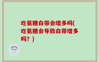 吃氨糖白带会增多吗(吃氨糖会导致白带增多吗？)