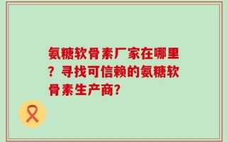 氨糖软骨素厂家在哪里？寻找可信赖的氨糖软骨素生产商？
