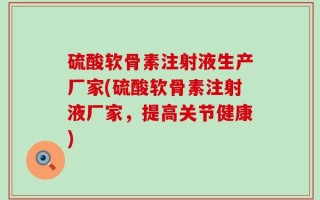 硫酸软骨素注射液生产厂家(硫酸软骨素注射液厂家，提高关节健康)