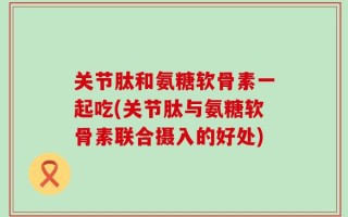 关节肽和氨糖软骨素一起吃(关节肽与氨糖软骨素联合摄入的好处)