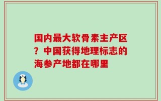 国内最大软骨素主产区？中国获得地理标志的海参产地都在哪里