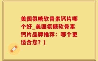 美国氨糖软骨素钙片哪个好_美国氨糖软骨素钙片品牌推荐：哪个更适合您？)