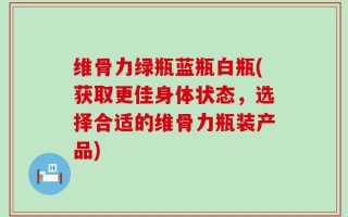 维骨力绿瓶蓝瓶白瓶(获取更佳身体状态，选择合适的维骨力瓶装产品)