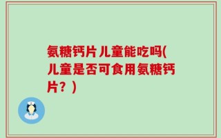 氨糖钙片儿童能吃吗(儿童是否可食用氨糖钙片？)