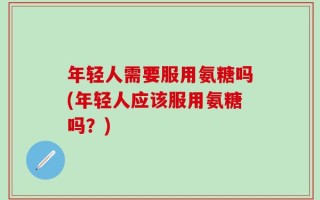 年轻人需要服用氨糖吗(年轻人应该服用氨糖吗？)