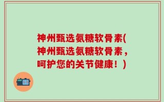 神州甄选氨糖软骨素(神州甄选氨糖软骨素，呵护您的关节健康！)