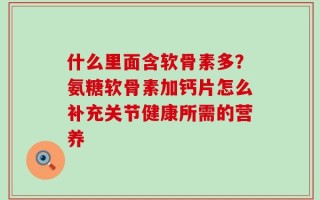 什么里面含软骨素多？氨糖软骨素加钙片怎么补充关节健康所需的营养
