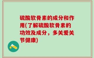 硫酸软骨素的成分和作用(了解硫酸软骨素的功效及成分，多关爱关节健康)
