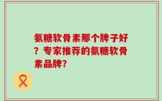 氨糖软骨素那个牌子好？专家推荐的氨糖软骨素品牌？