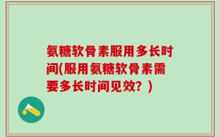氨糖软骨素服用多长时间(服用氨糖软骨素需要多长时间见效？)