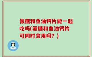 氨糖和鱼油钙片能一起吃吗(氨糖和鱼油钙片可同时食用吗？)
