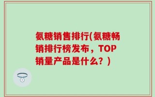 氨糖销售排行(氨糖畅销排行榜发布，TOP销量产品是什么？)