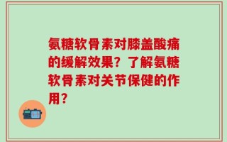 氨糖软骨素对膝盖酸痛的缓解效果？了解氨糖软骨素对关节保健的作用？