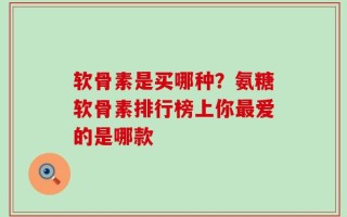 软骨素是买哪种？氨糖软骨素排行榜上你最爱的是哪款
