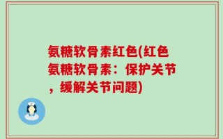 氨糖软骨素红色(红色氨糖软骨素：保护关节，缓解关节问题)