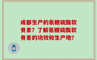成都生产的氨糖硫酸软骨素？了解氨糖硫酸软骨素的功效和生产地？
