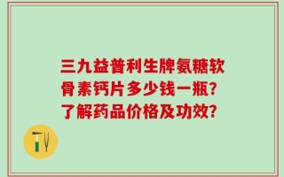 三九益普利生牌氨糖软骨素钙片多少钱一瓶？了解药品价格及功效？