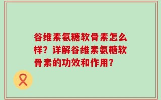 谷维素氨糖软骨素怎么样？详解谷维素氨糖软骨素的功效和作用？