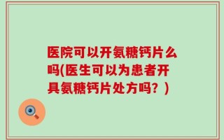 医院可以开氨糖钙片么吗(医生可以为患者开具氨糖钙片处方吗？)
