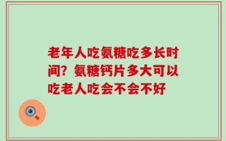 老年人吃氨糖吃多长时间？氨糖钙片多大可以吃老人吃会不会不好