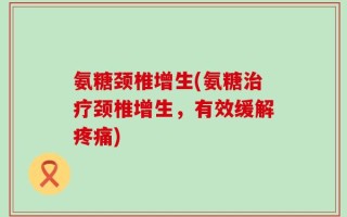 氨糖颈椎增生(氨糖治疗颈椎增生，有效缓解疼痛)