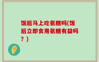 饭后马上吃氨糖吗(饭后立即食用氨糖有益吗？)
