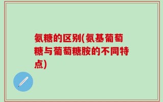 氨糖的区别(氨基葡萄糖与葡萄糖胺的不同特点)