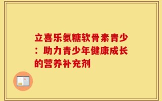 立喜乐氨糖软骨素青少：助力青少年健康成长的营养补充剂