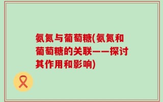 氨氮与葡萄糖(氨氮和葡萄糖的关联——探讨其作用和影响)