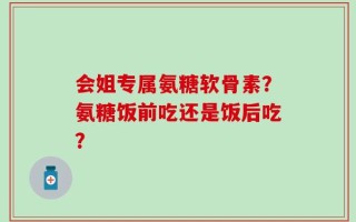 会姐专属氨糖软骨素？氨糖饭前吃还是饭后吃？