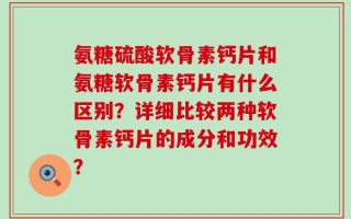 氨糖硫酸软骨素钙片和氨糖软骨素钙片有什么区别？详细比较两种软骨素钙片的成分和功效？