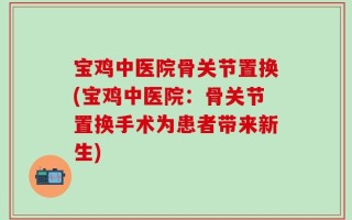 宝鸡中医院骨关节置换(宝鸡中医院：骨关节置换手术为患者带来新生)