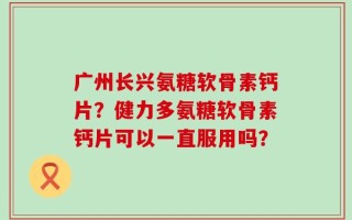 广州长兴氨糖软骨素钙片？健力多氨糖软骨素钙片可以一直服用吗？
