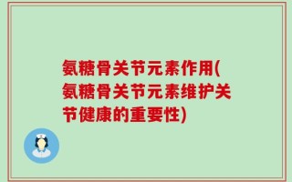 氨糖骨关节元素作用(氨糖骨关节元素维护关节健康的重要性)