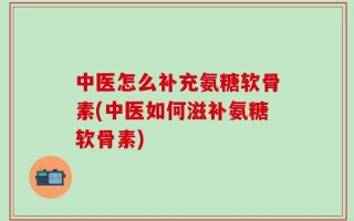 中医怎么补充氨糖软骨素(中医如何滋补氨糖软骨素)