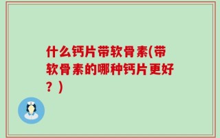 什么钙片带软骨素(带软骨素的哪种钙片更好？)