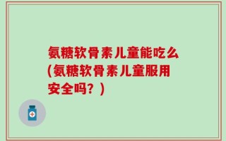 氨糖软骨素儿童能吃么(氨糖软骨素儿童服用安全吗？)