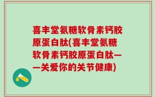 喜丰堂氨糖软骨素钙胶原蛋白肽(喜丰堂氨糖软骨素钙胶原蛋白肽——关爱你的关节健康)