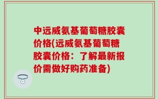 中远威氨基葡萄糖胶囊价格(远威氨基葡萄糖胶囊价格：了解最新报价需做好购药准备)