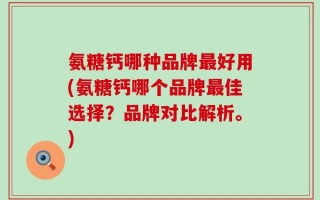 氨糖钙哪种品牌最好用(氨糖钙哪个品牌最佳选择？品牌对比解析。)