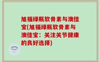 旭福绿瓶软骨素与澳佳宝(旭福绿瓶软骨素与澳佳宝：关注关节健康的良好选择)