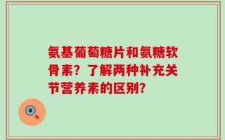 氨基葡萄糖片和氨糖软骨素？了解两种补充关节营养素的区别？