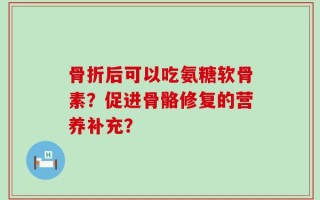 骨折后可以吃氨糖软骨素？促进骨骼修复的营养补充？
