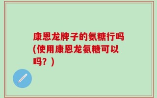 康恩龙牌子的氨糖行吗(使用康恩龙氨糖可以吗？)