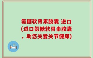 氨糖软骨素胶囊 进口(进口氨糖软骨素胶囊，助您关爱关节健康)